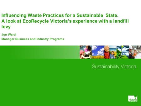 Influencing Waste Practices for a Sustainable State. A look at EcoRecycle Victoria’s experience with a landfill levy Jon Ward Manager Business and Industry.