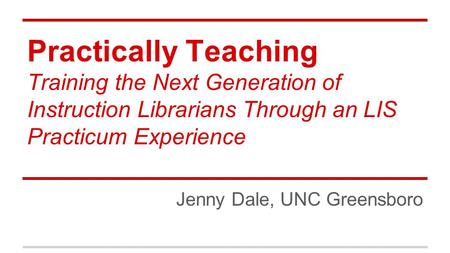Practically Teaching Training the Next Generation of Instruction Librarians Through an LIS Practicum Experience Jenny Dale, UNC Greensboro.