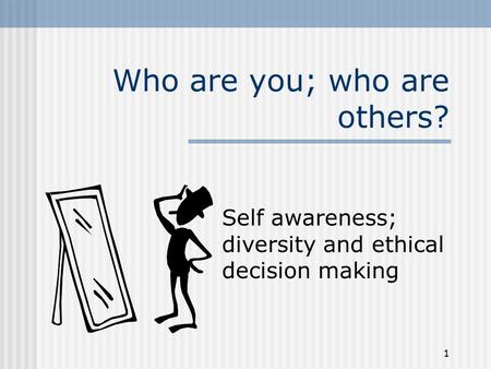 1 Who are you; who are others? Self awareness; diversity and ethical decision making.