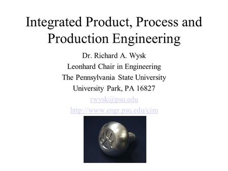 Integrated Product, Process and Production Engineering Dr. Richard A. Wysk Leonhard Chair in Engineering The Pennsylvania State University University Park,