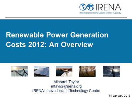 Renewable Power Generation Costs 2012: An Overview 14 January 2013 Michael Taylor IRENA Innovation and Technology Centre.