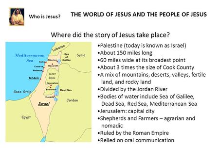 Who is Jesus? THE WORLD OF JESUS AND THE PEOPLE OF JESUS Where did the story of Jesus take place? Palestine (today is known as Israel) About 150 miles.