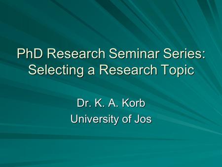 PhD Research Seminar Series: Selecting a Research Topic Dr. K. A. Korb University of Jos.