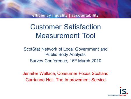 Customer Satisfaction Measurement Tool ScotStat Network of Local Government and Public Body Analysts Survey Conference, 16 th March 2010 Jennifer Wallace,
