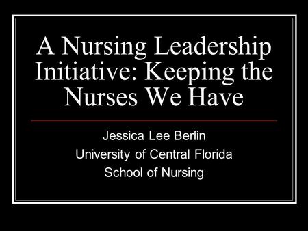 A Nursing Leadership Initiative: Keeping the Nurses We Have Jessica Lee Berlin University of Central Florida School of Nursing.