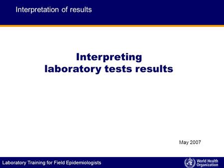Laboratory Training for Field Epidemiologists Interpreting laboratory tests results Interpretation of results May 2007.