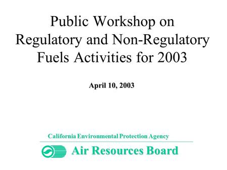 Public Workshop on Regulatory and Non-Regulatory Fuels Activities for 2003 California Environmental Protection Agency Air Resources Board April 10, 2003.