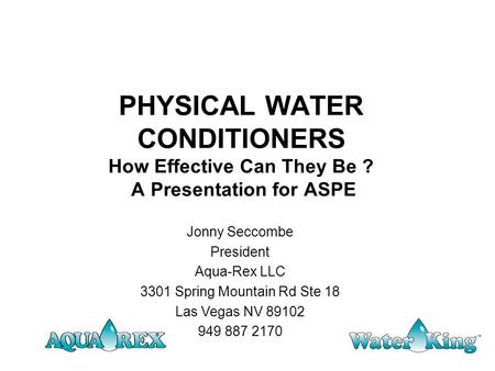 PHYSICAL WATER CONDITIONERS How Effective Can They Be ? A Presentation for ASPE Jonny Seccombe President Aqua-Rex LLC 3301 Spring Mountain Rd Ste 18 Las.