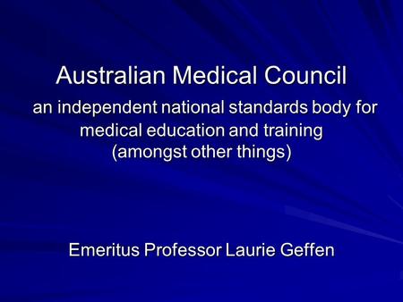 Australian Medical Council an independent national standards body for medical education and training (amongst other things) Emeritus Professor Laurie Geffen.