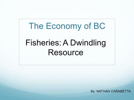 The Economy of BC Fisheries: A Dwindling Resource By: NATHAN CARABETTA.