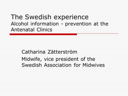 The Swedish experience Alcohol information - prevention at the Antenatal Clinics Catharina Zätterström Midwife, vice president of the Swedish Association.