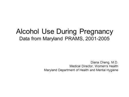 Alcohol Use During Pregnancy Data from Maryland PRAMS, 2001-2005 Diana Cheng, M.D. Medical Director, Women’s Health Maryland Department of Health and Mental.