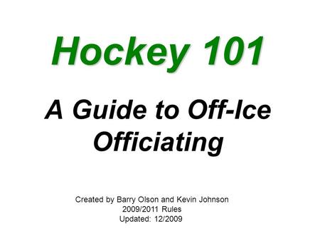 Hockey 101 A Guide to Off-Ice Officiating Created by Barry Olson and Kevin Johnson 2009/2011 Rules Updated: 12/2009.
