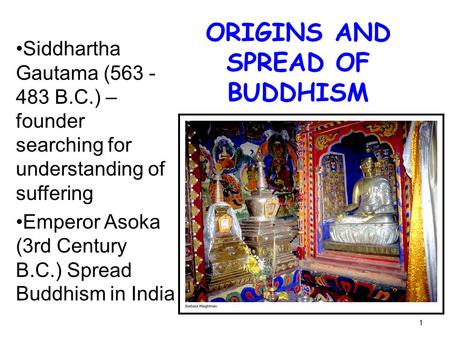 1 ORIGINS AND SPREAD OF BUDDHISM Siddhartha Gautama (563 - 483 B.C.) – founder searching for understanding of suffering Emperor Asoka (3rd Century B.C.)