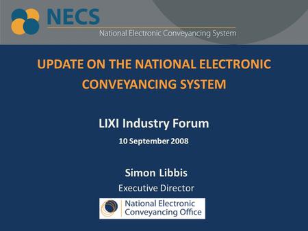 UPDATE ON THE NATIONAL ELECTRONIC CONVEYANCING SYSTEM LIXI Industry Forum 10 September 2008 Simon Libbis Executive Director.