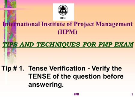 IIPM1 TIPS AND TECHNIQUES FOR PMP EXAM Tip # 1. Tense Verification - Verify the TENSE of the question before answering. International Institute of Project.