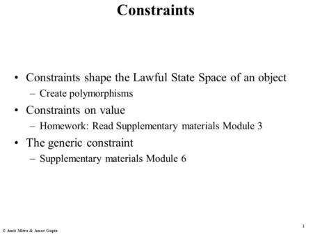 1 © Amit Mitra & Amar Gupta Constraints Constraints shape the Lawful State Space of an object –Create polymorphisms Constraints on value –Homework: Read.