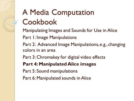 A Media Computation Cookbook Manipulating Images and Sounds for Use in Alice Part 1: Image Manipulations Part 2: Advanced Image Manipulations, e.g., changing.