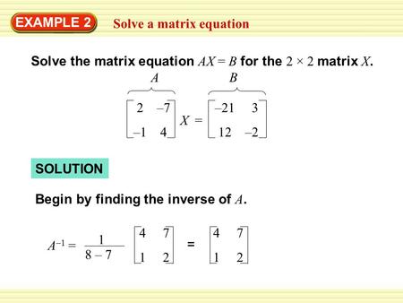 EXAMPLE 2 Solve a matrix equation SOLUTION Begin by finding the inverse of A. 4 7 1 2 = Solve the matrix equation AX = B for the 2 × 2 matrix X. 2 –7 –1.