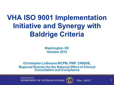 VHA - OCCC VHA ISO 9001 Implementation Initiative and Synergy with Baldrige Criteria Washington, DC October 2010 Christopher LoGrasso MCPM, PMP, CMQOE,