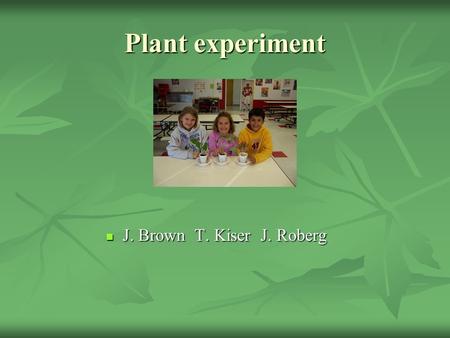 Plant experiment J. Brown T. Kiser J. Roberg J. Brown T. Kiser J. Roberg.