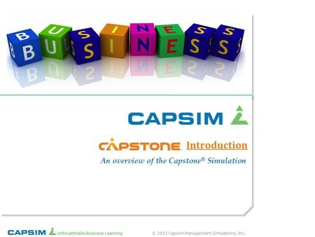 © 2012 Capsim Management Simulations, Inc. Unforgettable Business Learning Introduction ® An overview of the Capstone ® Simulation.