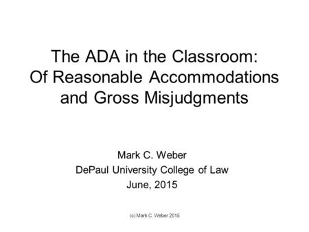 The ADA in the Classroom: Of Reasonable Accommodations and Gross Misjudgments Mark C. Weber DePaul University College of Law June, 2015 (c) Mark C. Weber.