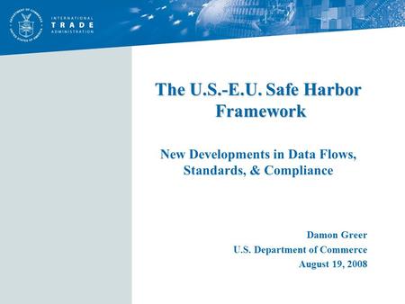 The U.S.-E.U. Safe Harbor Framework The U.S.-E.U. Safe Harbor Framework New Developments in Data Flows, Standards, & Compliance Damon Greer U.S. Department.