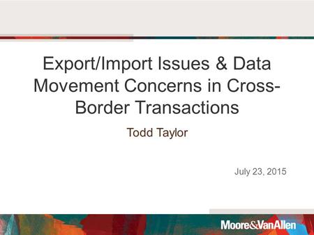 Export/Import Issues & Data Movement Concerns in Cross- Border Transactions Todd Taylor July 23, 2015.