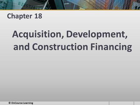 Chapter 18 Acquisition, Development, and Construction Financing © OnCourse Learning.