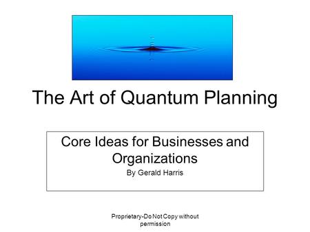 Proprietary-Do Not Copy without permission The Art of Quantum Planning Core Ideas for Businesses and Organizations By Gerald Harris.