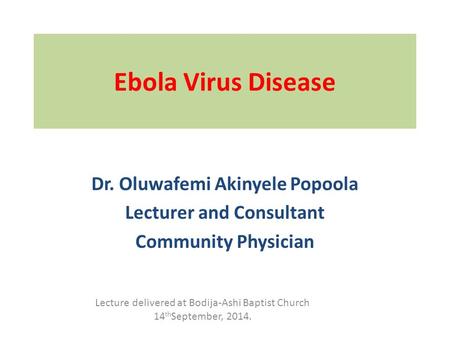 Ebola Virus Disease Dr. Oluwafemi Akinyele Popoola Lecturer and Consultant Community Physician Lecture delivered at Bodija-Ashi Baptist Church 14 th September,
