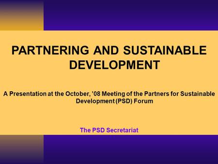 PARTNERING AND SUSTAINABLE DEVELOPMENT A Presentation at the October, ’08 Meeting of the Partners for Sustainable Development (PSD) Forum The PSD Secretariat.