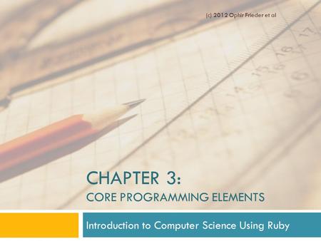 CHAPTER 3: CORE PROGRAMMING ELEMENTS Introduction to Computer Science Using Ruby (c) 2012 Ophir Frieder et al.