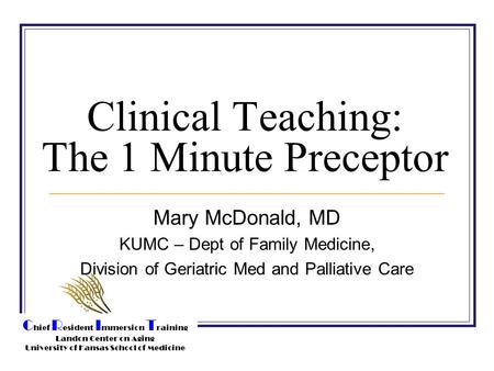 C hief R esident I mmersion T raining Landon Center on Aging University of Kansas School of Medicine Clinical Teaching: The 1 Minute Preceptor Mary McDonald,