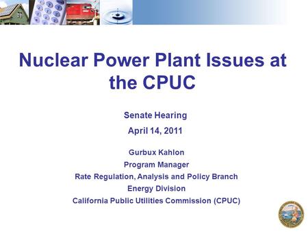 Nuclear Power Plant Issues at the CPUC Senate Hearing April 14, 2011 Gurbux Kahlon Program Manager Rate Regulation, Analysis and Policy Branch Energy Division.