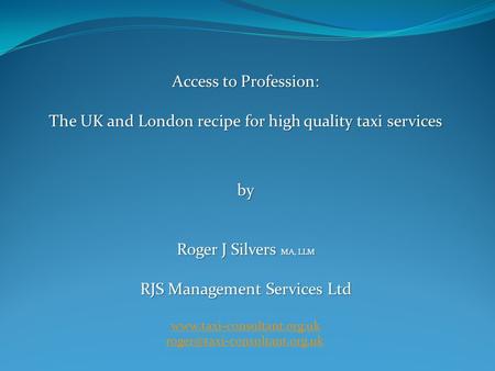 Access to Profession: The UK and London recipe for high quality taxi services by Roger J Silvers MA, LLM RJS Management Services Ltd www.taxi-consultant.org.uk.