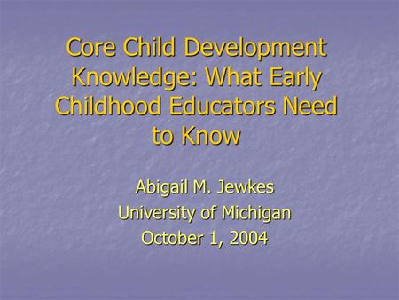 Core Child Development Knowledge: What Early Childhood Educators Need to Know Abigail M. Jewkes University of Michigan October 1, 2004.