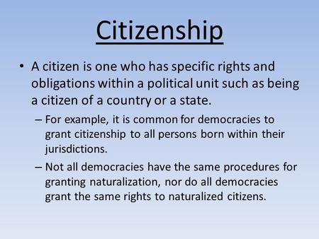 Citizenship A citizen is one who has specific rights and obligations within a political unit such as being a citizen of a country or a state. For example,