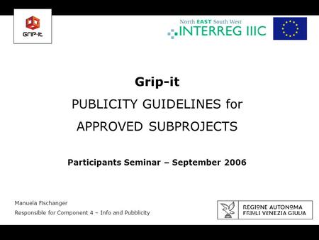 Grip-it PUBLICITY GUIDELINES for APPROVED SUBPROJECTS Participants Seminar – September 2006 Manuela Fischanger Responsible for Component 4 – Info and Pubblicity.