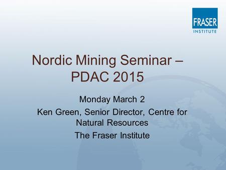 Nordic Mining Seminar – PDAC 2015 Monday March 2 Ken Green, Senior Director, Centre for Natural Resources The Fraser Institute.