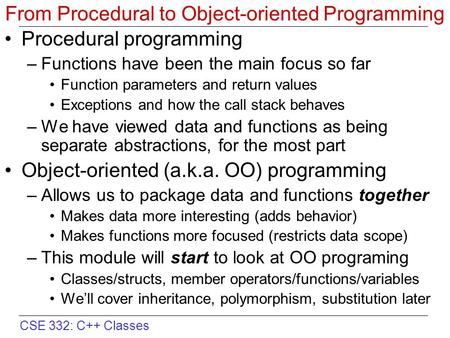 CSE 332: C++ Classes From Procedural to Object-oriented Programming Procedural programming –Functions have been the main focus so far Function parameters.