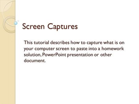 Screen Captures This tutorial describes how to capture what is on your computer screen to paste into a homework solution, PowerPoint presentation or other.