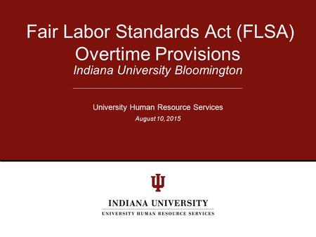Indiana University Bloomington Fair Labor Standards Act (FLSA) Overtime Provisions University Human Resource Services August 10, 2015.