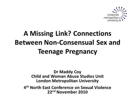 A Missing Link? Connections Between Non-Consensual Sex and Teenage Pregnancy Dr Maddy Coy Child and Woman Abuse Studies Unit London Metropolitan University.