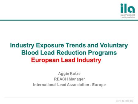 Www.ila-lead.org Industry Exposure Trends and Voluntary Blood Lead Reduction Programs European Lead Industry Aggie Kotze REACH Manager International Lead.