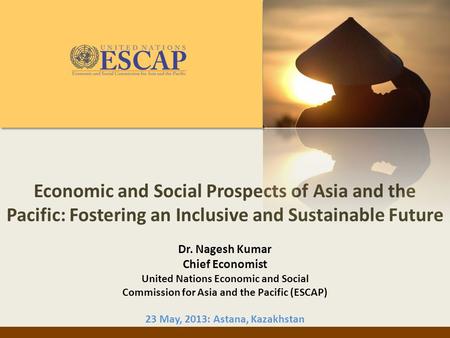 Economic and Social Prospects of Asia and the Pacific: Fostering an Inclusive and Sustainable Future Dr. Nagesh Kumar Chief Economist United Nations Economic.