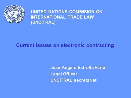 UNITED NATIONS COMMISION ON INTERNATIONAL TRADE LAW (UNCITRAL) Current issues on electronic contracting José Angelo Estrella Faria Legal Officer UNCITRAL.