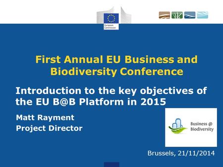 First Annual EU Business and Biodiversity Conference Matt Rayment Project Director Brussels, 21/11/2014 Introduction to the key objectives of the EU