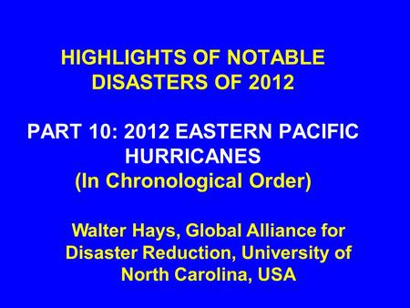 HIGHLIGHTS OF NOTABLE DISASTERS OF 2012 PART 10: 2012 EASTERN PACIFIC HURRICANES (In Chronological Order) Walter Hays, Global Alliance for Disaster Reduction,